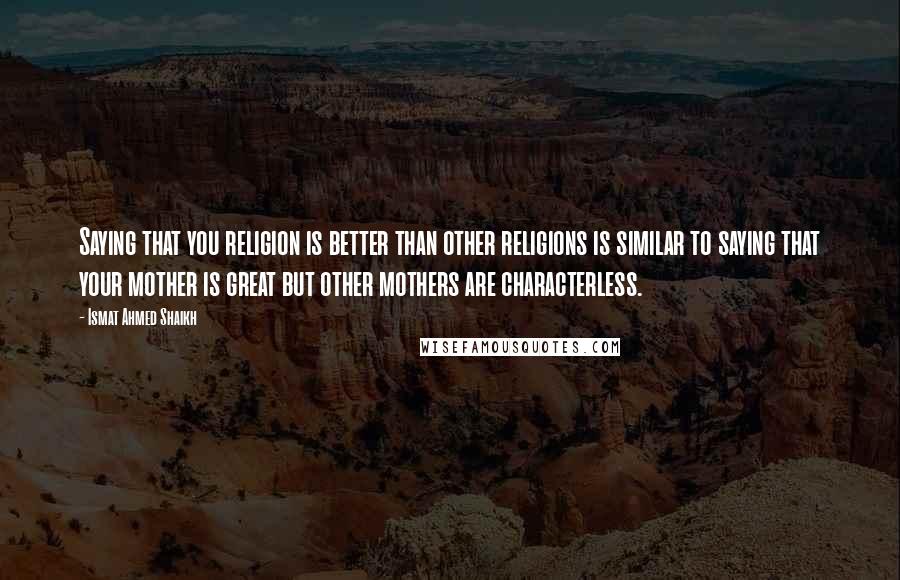 Ismat Ahmed Shaikh Quotes: Saying that you religion is better than other religions is similar to saying that your mother is great but other mothers are characterless.