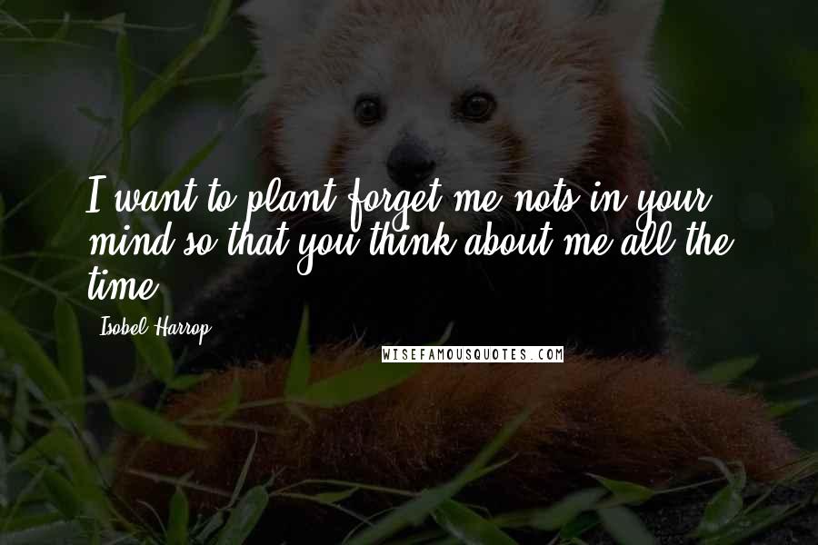 Isobel Harrop Quotes: I want to plant forget-me-nots in your mind so that you think about me all the time.