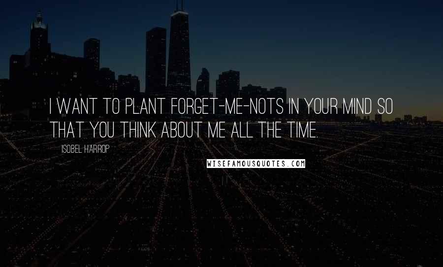 Isobel Harrop Quotes: I want to plant forget-me-nots in your mind so that you think about me all the time.