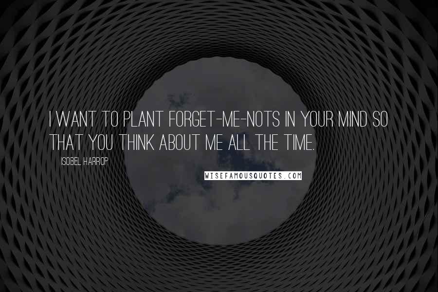 Isobel Harrop Quotes: I want to plant forget-me-nots in your mind so that you think about me all the time.