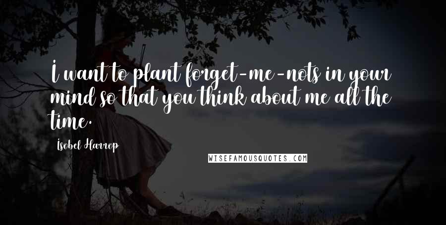 Isobel Harrop Quotes: I want to plant forget-me-nots in your mind so that you think about me all the time.