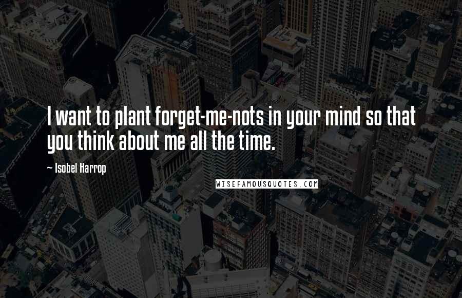 Isobel Harrop Quotes: I want to plant forget-me-nots in your mind so that you think about me all the time.