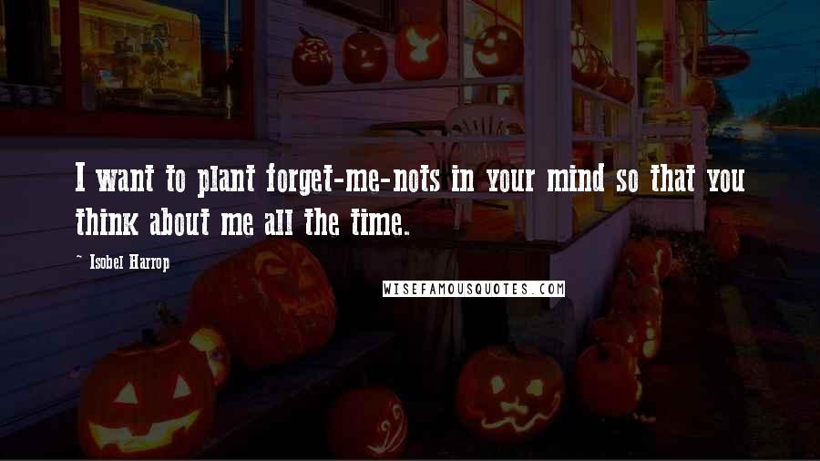 Isobel Harrop Quotes: I want to plant forget-me-nots in your mind so that you think about me all the time.