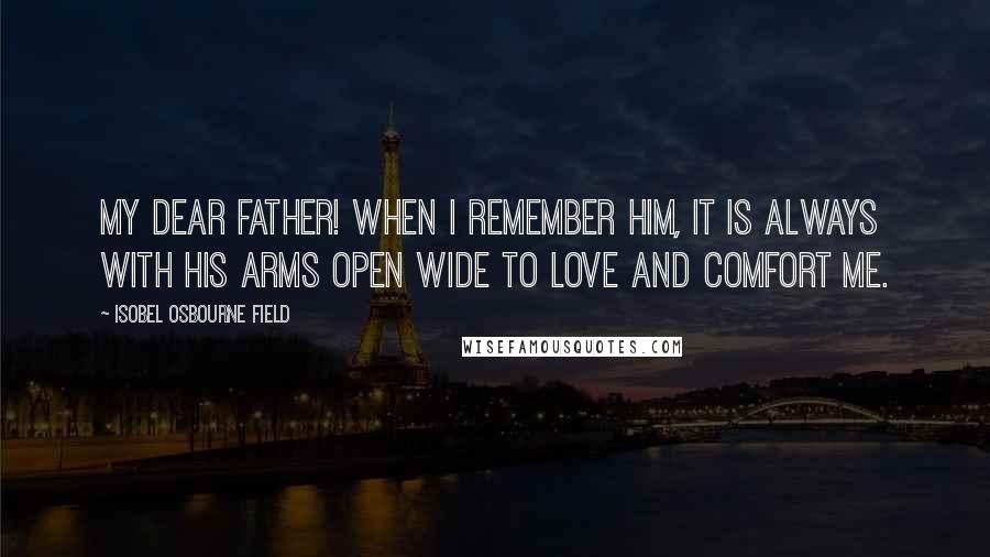 Isobel Osbourne Field Quotes: My dear father! When I remember him, it is always with his arms open wide to love and comfort me.