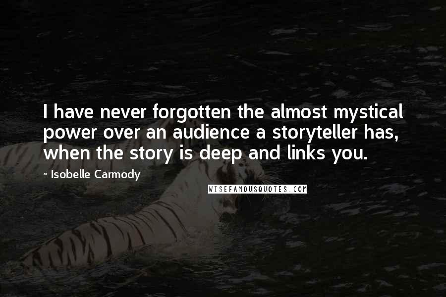 Isobelle Carmody Quotes: I have never forgotten the almost mystical power over an audience a storyteller has, when the story is deep and links you.
