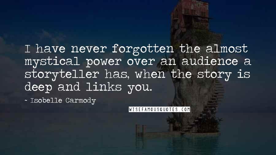 Isobelle Carmody Quotes: I have never forgotten the almost mystical power over an audience a storyteller has, when the story is deep and links you.
