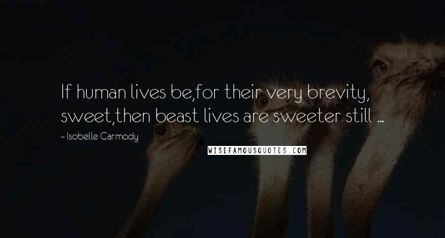 Isobelle Carmody Quotes: If human lives be,for their very brevity, sweet,then beast lives are sweeter still ...