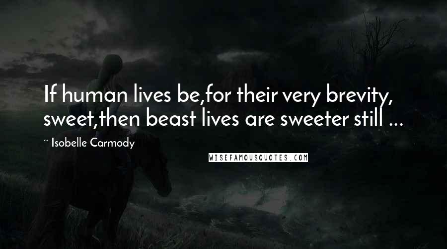 Isobelle Carmody Quotes: If human lives be,for their very brevity, sweet,then beast lives are sweeter still ...