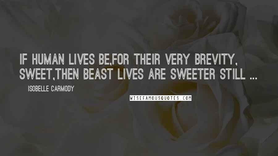Isobelle Carmody Quotes: If human lives be,for their very brevity, sweet,then beast lives are sweeter still ...