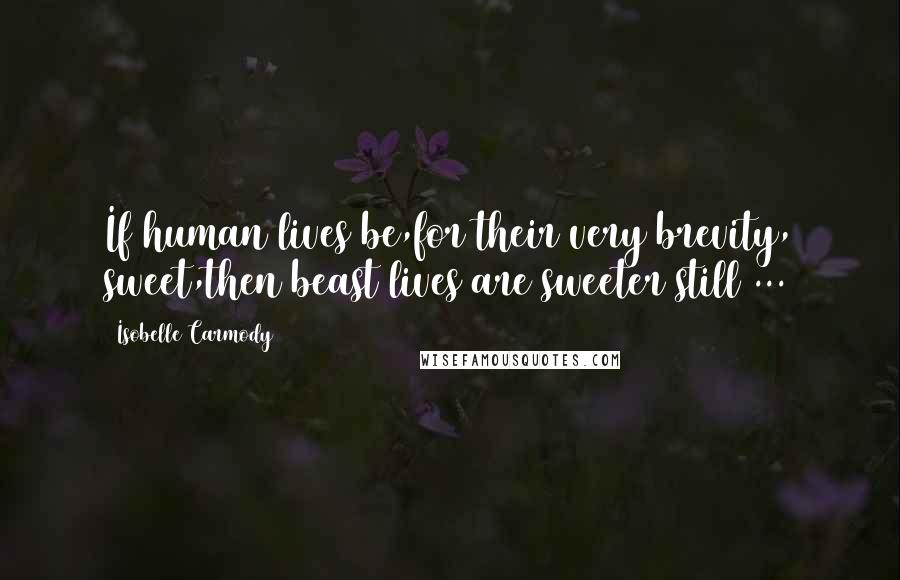 Isobelle Carmody Quotes: If human lives be,for their very brevity, sweet,then beast lives are sweeter still ...