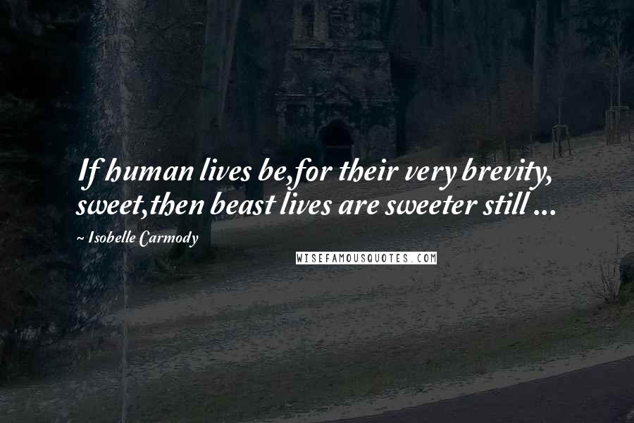 Isobelle Carmody Quotes: If human lives be,for their very brevity, sweet,then beast lives are sweeter still ...