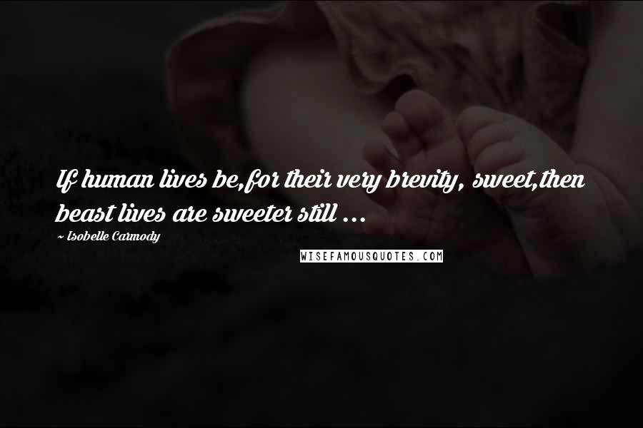 Isobelle Carmody Quotes: If human lives be,for their very brevity, sweet,then beast lives are sweeter still ...