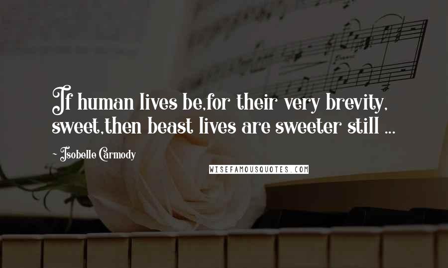 Isobelle Carmody Quotes: If human lives be,for their very brevity, sweet,then beast lives are sweeter still ...