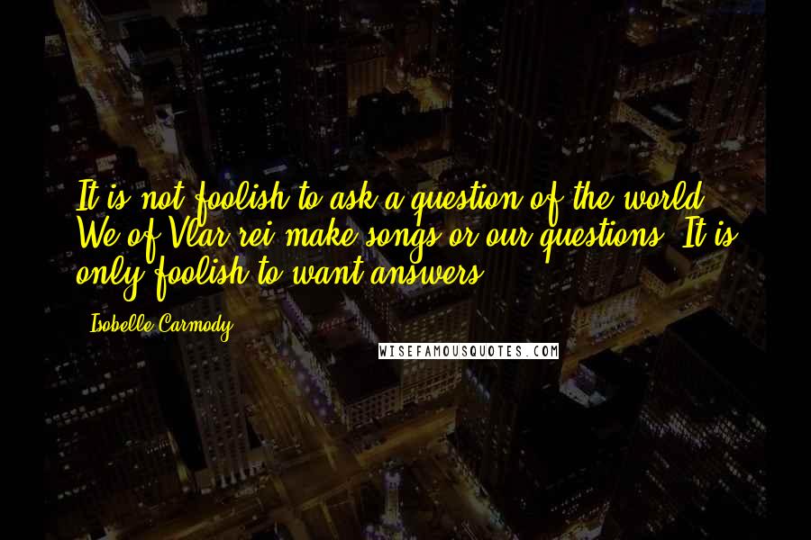 Isobelle Carmody Quotes: It is not foolish to ask a question of the world. We of Vlar-rei make songs or our questions. It is only foolish to want answers.