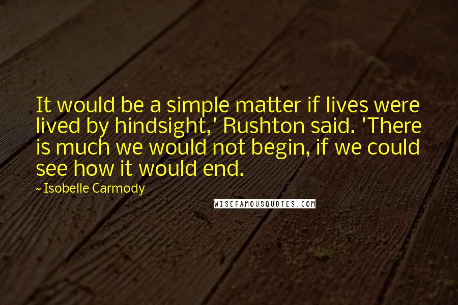 Isobelle Carmody Quotes: It would be a simple matter if lives were lived by hindsight,' Rushton said. 'There is much we would not begin, if we could see how it would end.