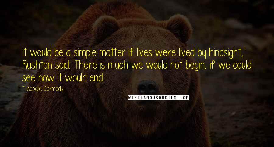 Isobelle Carmody Quotes: It would be a simple matter if lives were lived by hindsight,' Rushton said. 'There is much we would not begin, if we could see how it would end.