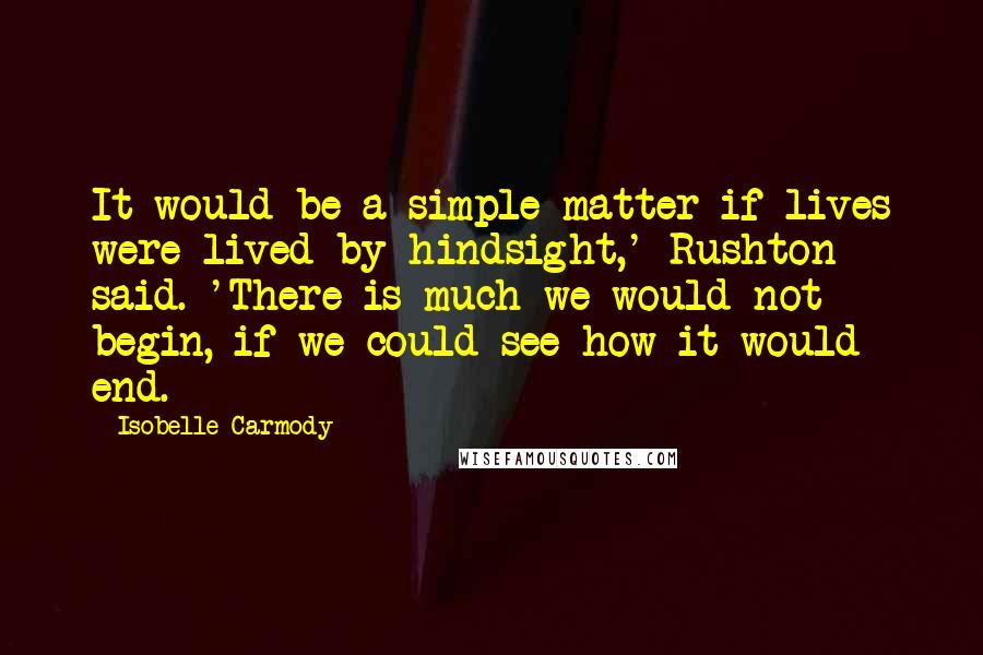 Isobelle Carmody Quotes: It would be a simple matter if lives were lived by hindsight,' Rushton said. 'There is much we would not begin, if we could see how it would end.