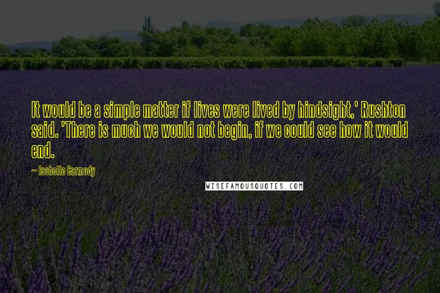 Isobelle Carmody Quotes: It would be a simple matter if lives were lived by hindsight,' Rushton said. 'There is much we would not begin, if we could see how it would end.