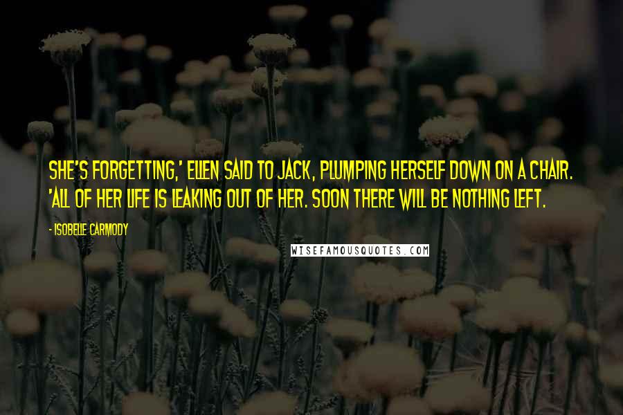 Isobelle Carmody Quotes: She's forgetting,' Ellen said to Jack, plumping herself down on a chair. 'All of her life is leaking out of her. Soon there will be nothing left.