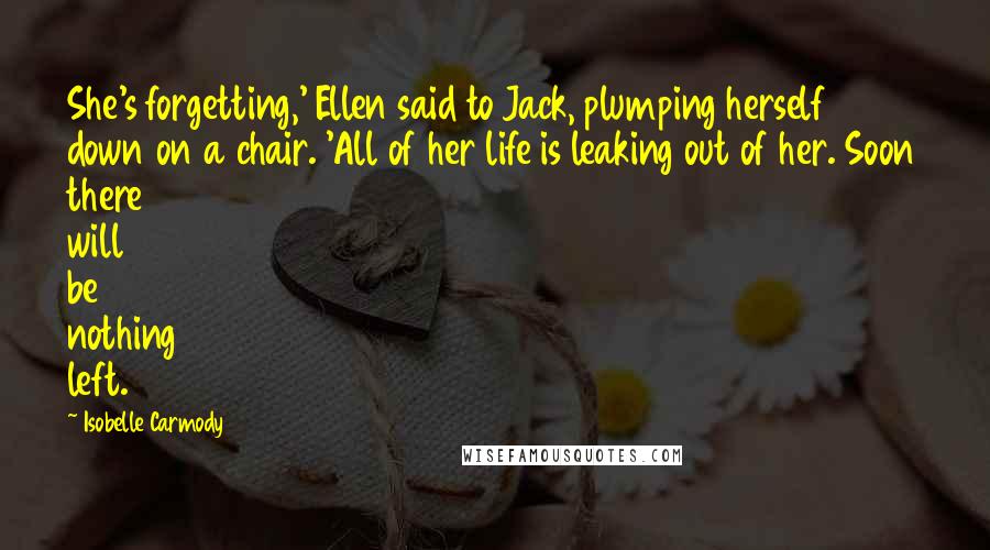 Isobelle Carmody Quotes: She's forgetting,' Ellen said to Jack, plumping herself down on a chair. 'All of her life is leaking out of her. Soon there will be nothing left.