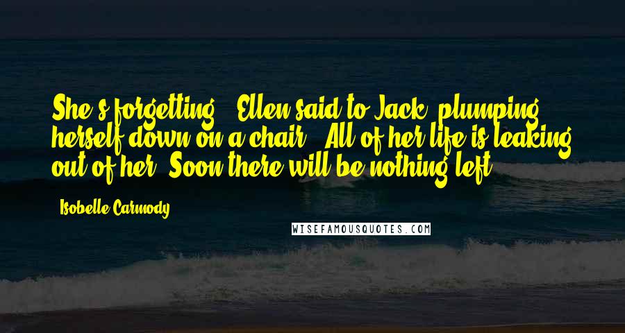 Isobelle Carmody Quotes: She's forgetting,' Ellen said to Jack, plumping herself down on a chair. 'All of her life is leaking out of her. Soon there will be nothing left.