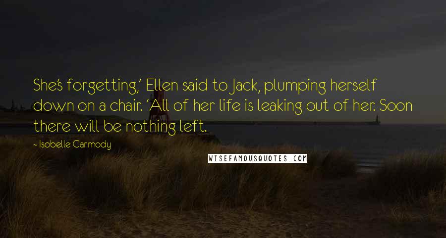 Isobelle Carmody Quotes: She's forgetting,' Ellen said to Jack, plumping herself down on a chair. 'All of her life is leaking out of her. Soon there will be nothing left.