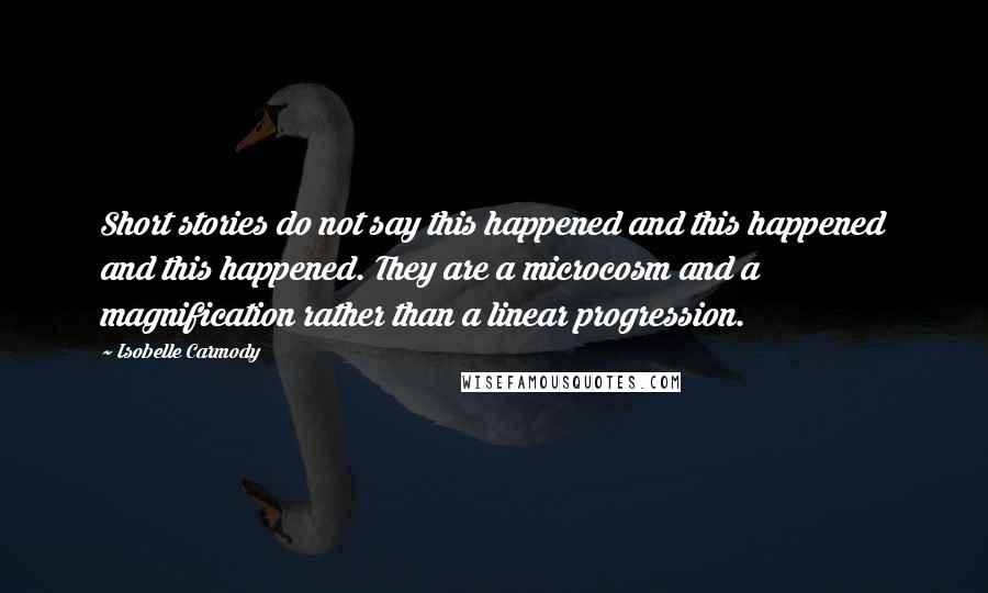 Isobelle Carmody Quotes: Short stories do not say this happened and this happened and this happened. They are a microcosm and a magnification rather than a linear progression.