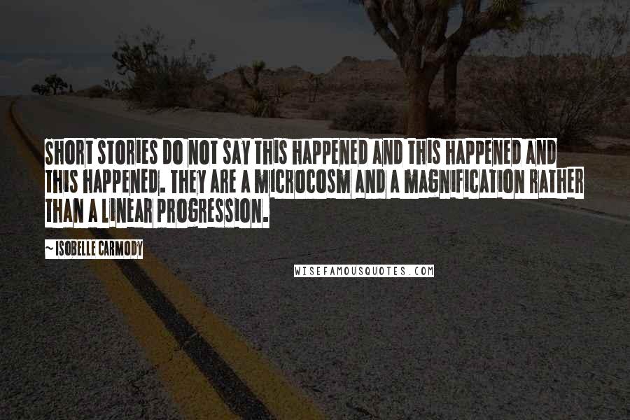 Isobelle Carmody Quotes: Short stories do not say this happened and this happened and this happened. They are a microcosm and a magnification rather than a linear progression.