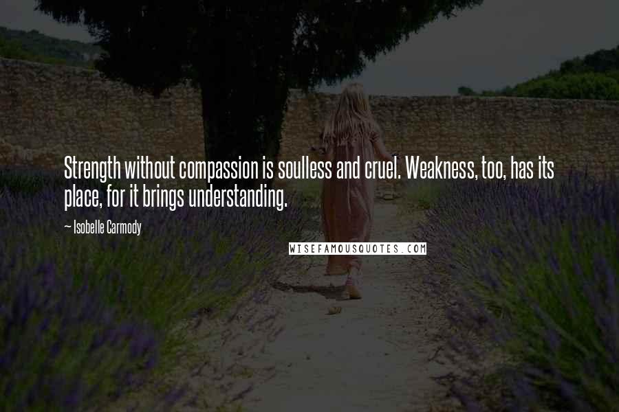 Isobelle Carmody Quotes: Strength without compassion is soulless and cruel. Weakness, too, has its place, for it brings understanding.