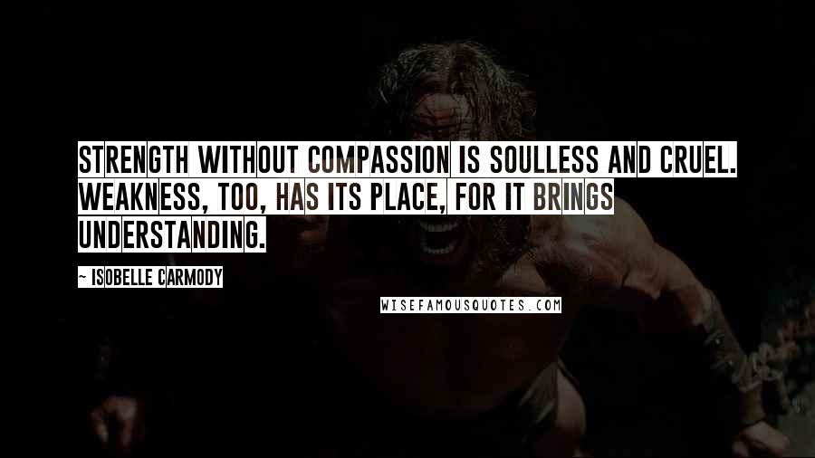 Isobelle Carmody Quotes: Strength without compassion is soulless and cruel. Weakness, too, has its place, for it brings understanding.