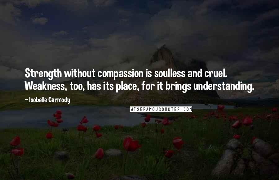 Isobelle Carmody Quotes: Strength without compassion is soulless and cruel. Weakness, too, has its place, for it brings understanding.