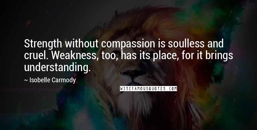 Isobelle Carmody Quotes: Strength without compassion is soulless and cruel. Weakness, too, has its place, for it brings understanding.