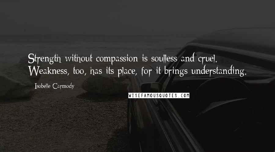 Isobelle Carmody Quotes: Strength without compassion is soulless and cruel. Weakness, too, has its place, for it brings understanding.