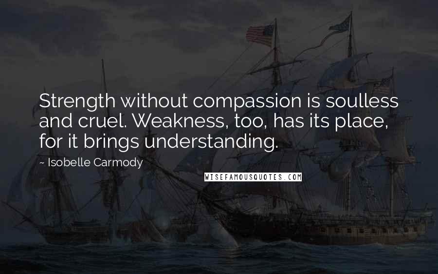 Isobelle Carmody Quotes: Strength without compassion is soulless and cruel. Weakness, too, has its place, for it brings understanding.