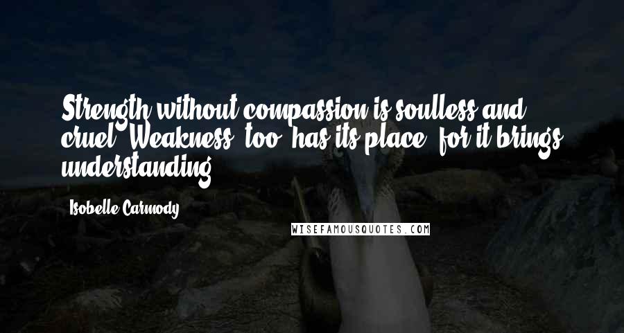 Isobelle Carmody Quotes: Strength without compassion is soulless and cruel. Weakness, too, has its place, for it brings understanding.