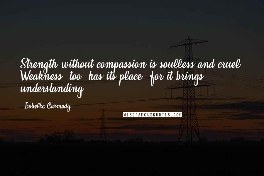 Isobelle Carmody Quotes: Strength without compassion is soulless and cruel. Weakness, too, has its place, for it brings understanding.