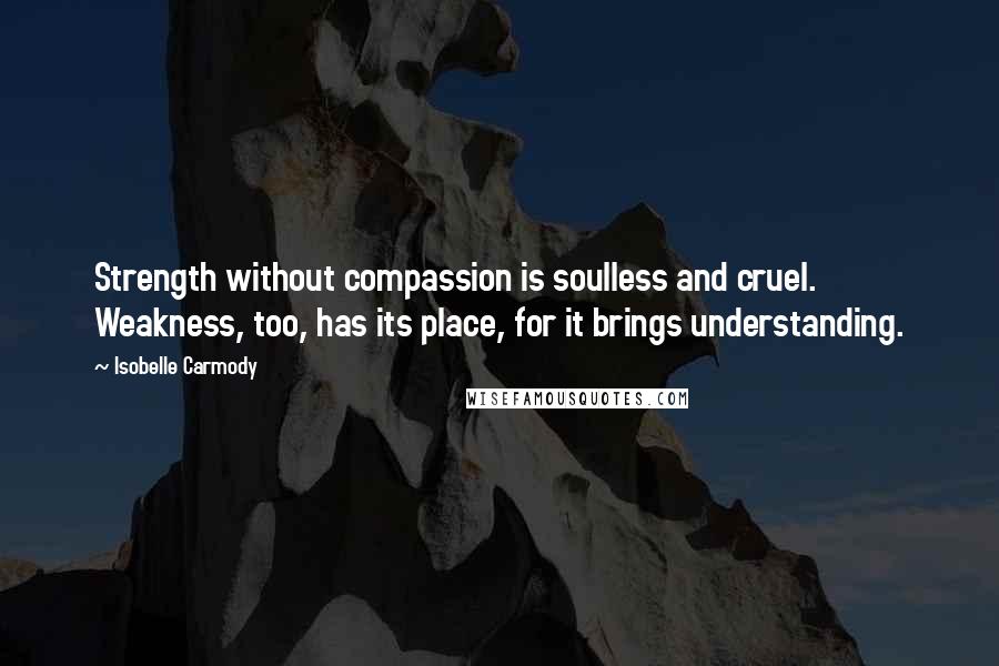 Isobelle Carmody Quotes: Strength without compassion is soulless and cruel. Weakness, too, has its place, for it brings understanding.