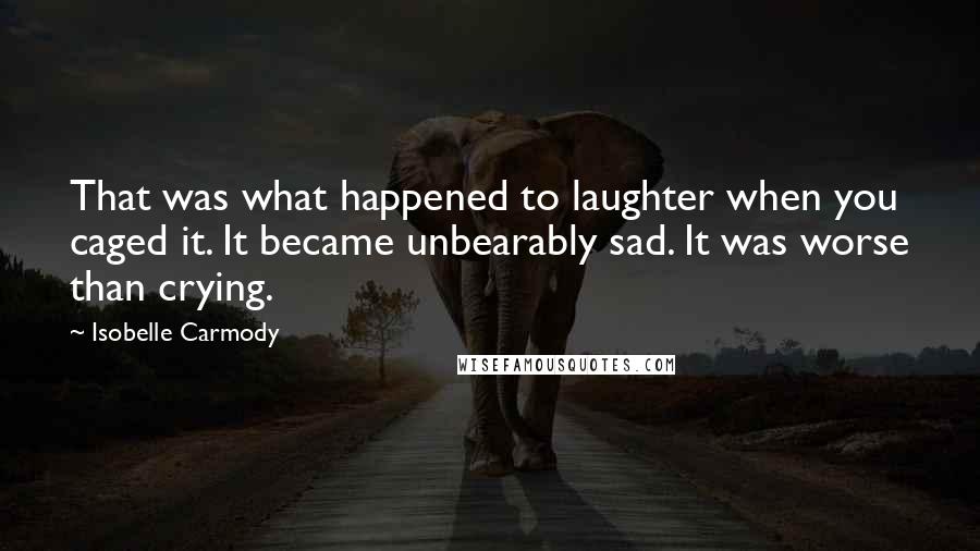 Isobelle Carmody Quotes: That was what happened to laughter when you caged it. It became unbearably sad. It was worse than crying.