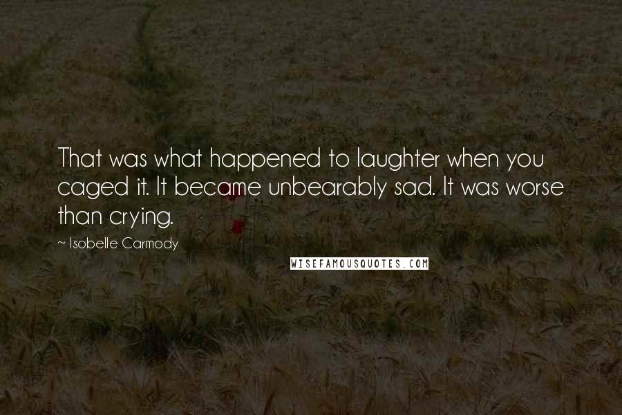 Isobelle Carmody Quotes: That was what happened to laughter when you caged it. It became unbearably sad. It was worse than crying.