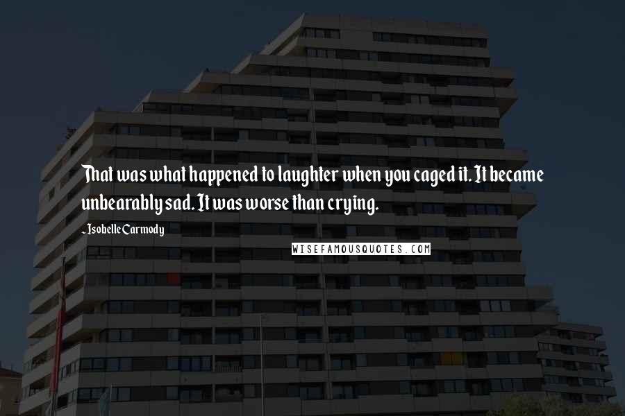 Isobelle Carmody Quotes: That was what happened to laughter when you caged it. It became unbearably sad. It was worse than crying.