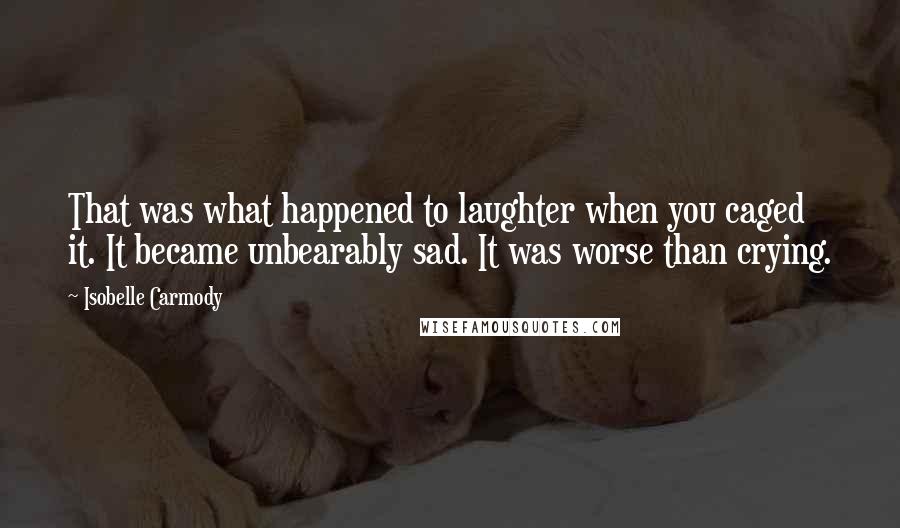 Isobelle Carmody Quotes: That was what happened to laughter when you caged it. It became unbearably sad. It was worse than crying.