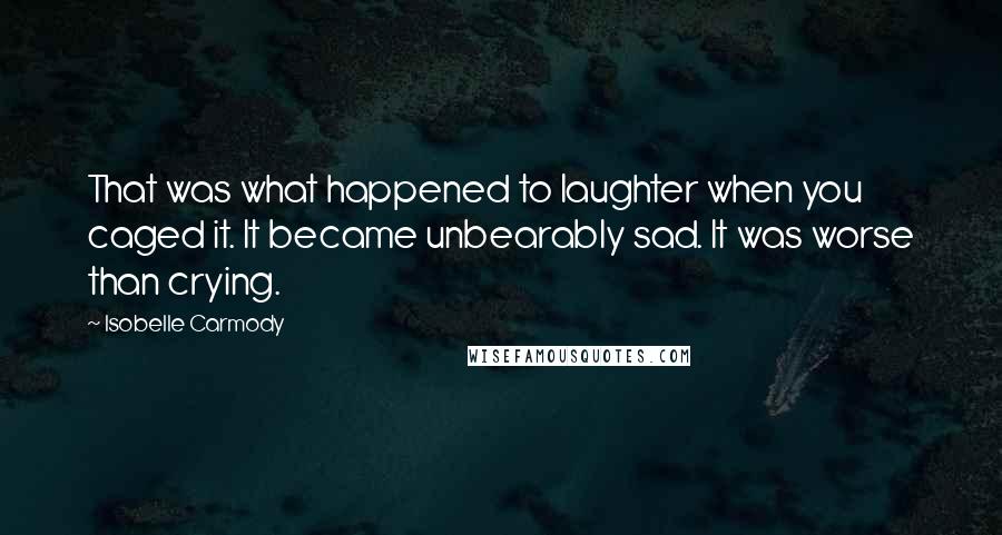 Isobelle Carmody Quotes: That was what happened to laughter when you caged it. It became unbearably sad. It was worse than crying.