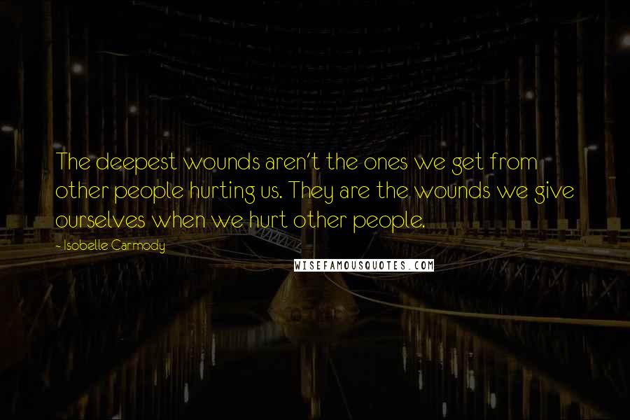 Isobelle Carmody Quotes: The deepest wounds aren't the ones we get from other people hurting us. They are the wounds we give ourselves when we hurt other people.