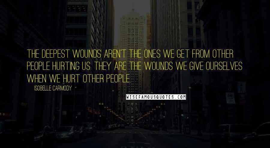 Isobelle Carmody Quotes: The deepest wounds aren't the ones we get from other people hurting us. They are the wounds we give ourselves when we hurt other people.