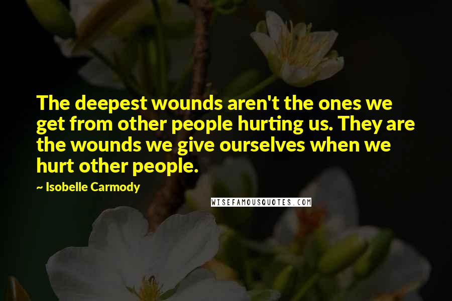 Isobelle Carmody Quotes: The deepest wounds aren't the ones we get from other people hurting us. They are the wounds we give ourselves when we hurt other people.