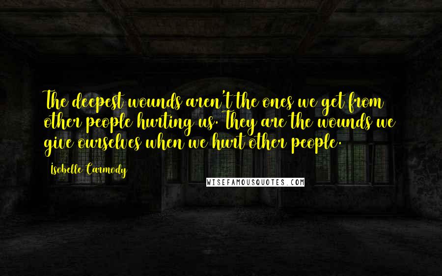 Isobelle Carmody Quotes: The deepest wounds aren't the ones we get from other people hurting us. They are the wounds we give ourselves when we hurt other people.