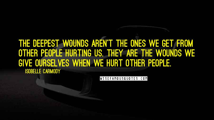 Isobelle Carmody Quotes: The deepest wounds aren't the ones we get from other people hurting us. They are the wounds we give ourselves when we hurt other people.