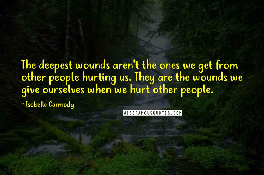 Isobelle Carmody Quotes: The deepest wounds aren't the ones we get from other people hurting us. They are the wounds we give ourselves when we hurt other people.