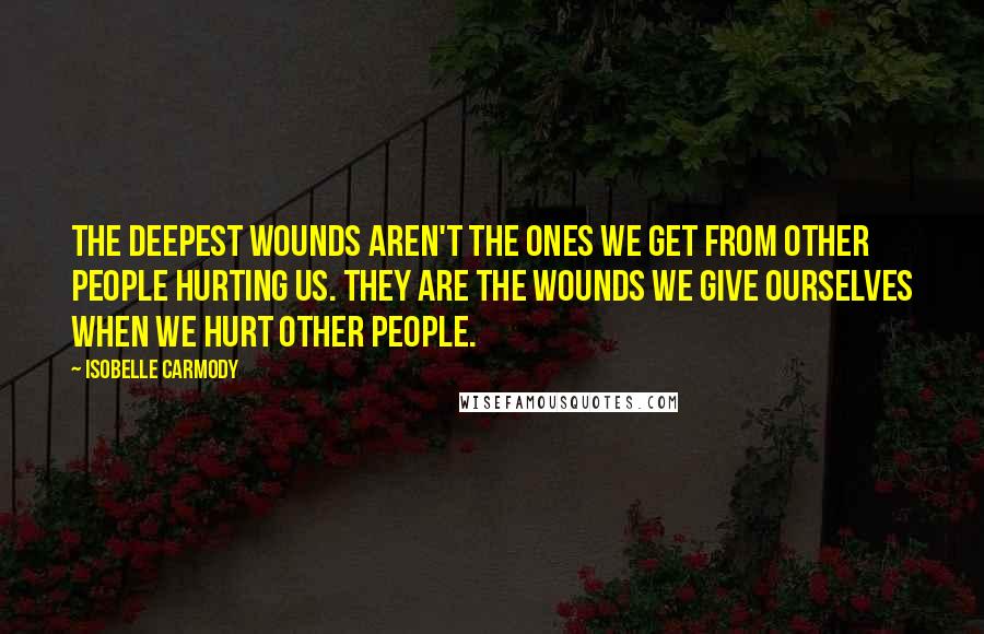 Isobelle Carmody Quotes: The deepest wounds aren't the ones we get from other people hurting us. They are the wounds we give ourselves when we hurt other people.