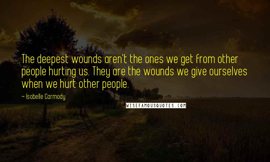 Isobelle Carmody Quotes: The deepest wounds aren't the ones we get from other people hurting us. They are the wounds we give ourselves when we hurt other people.